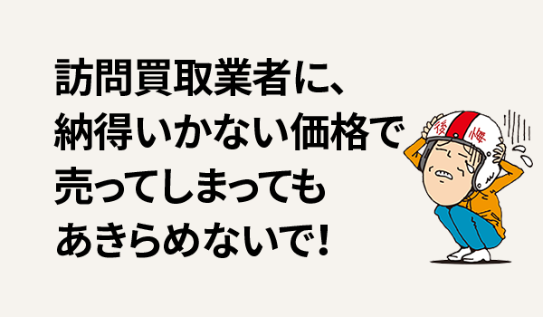 訪問買取業者に、納得いかない価格で売ってしまってもあきらめないで！